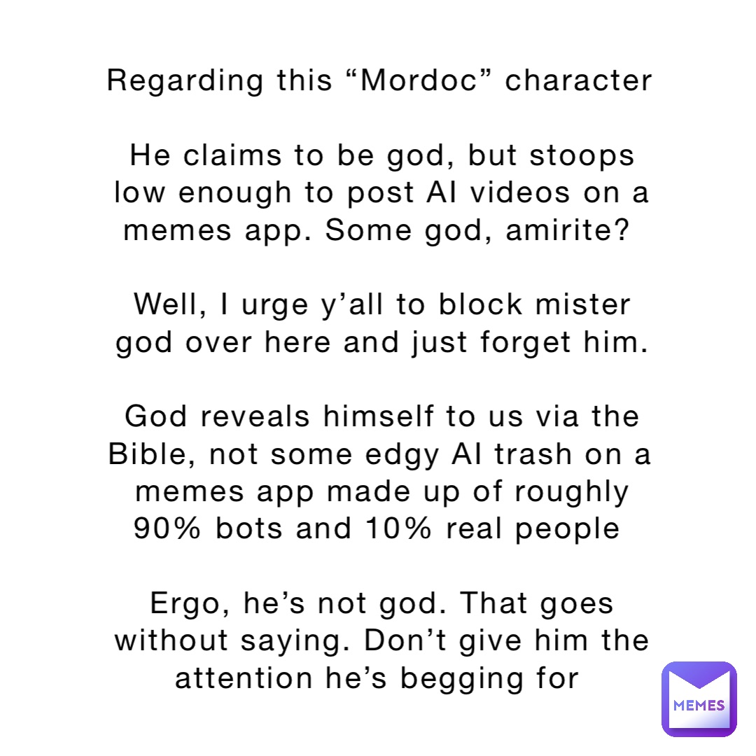 Regarding this “Mordoc” character 

He claims to be god, but stoops low enough to post AI videos on a memes app. Some god, amirite?

Well, I urge y’all to block mister god over here and just forget him. 

God reveals himself to us via the Bible, not some edgy AI trash on a memes app made up of roughly 90% bots and 10% real people

Ergo, he’s not god. That goes without saying. Don’t give him the attention he’s begging for