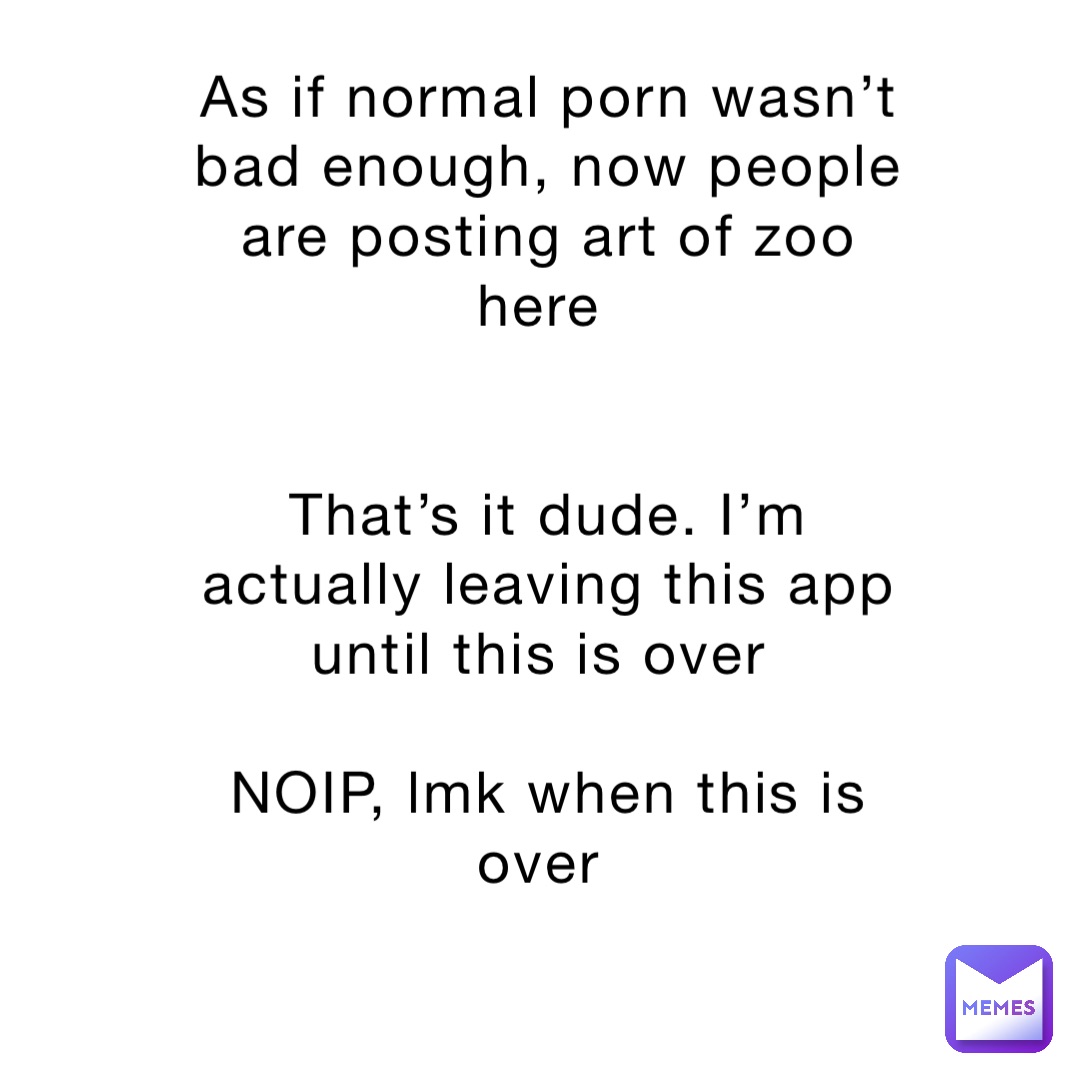 As if normal porn wasn’t bad enough, now people are posting art of zoo here


That’s it dude. I’m actually leaving this app until this is over

NOIP, lmk when this is over