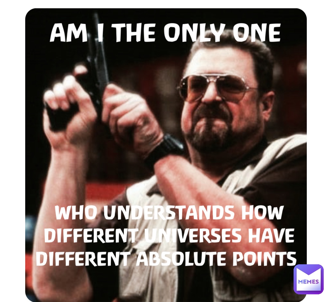 AM I THE ONLY ONE WHO UNDERSTANDS HOW DIFFERENT UNIVERSES HAVE DIFFERENT ABSOLUTE POINTS