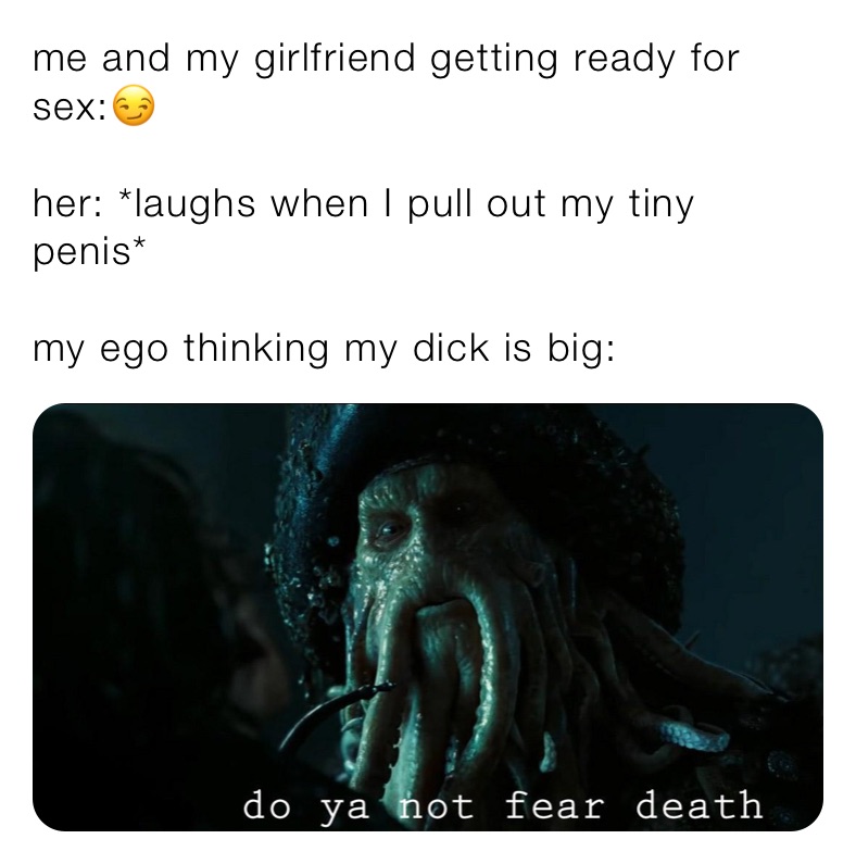 me and my girlfriend getting ready for sex:😏

her: *laughs when I pull out my tiny penis*

my ego thinking my dick is big:
