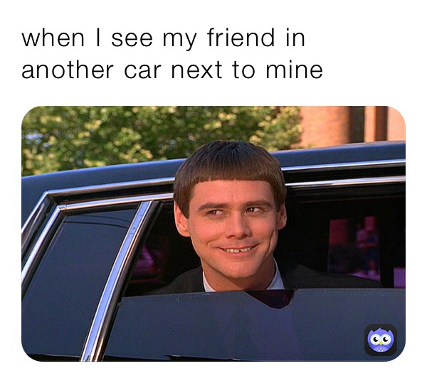 when I see my friend in another car next to mine