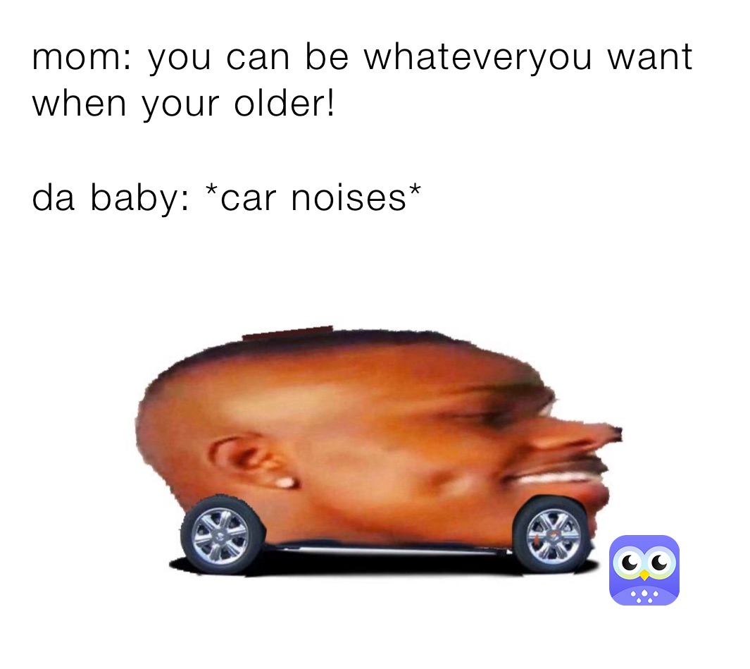 mom: you can be whateveryou want when your older!

da baby: *car noises*