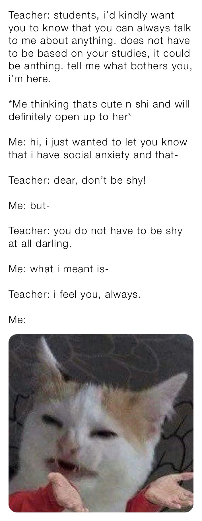 Teacher: students, i’d kindly want you to know that you can always talk to me about anything. does not have to be based on your studies, it could be anthing. tell me what bothers you, i’m here.

*Me thinking thats cute n shi and will definitely open up to her*

Me: hi, i just wanted to let you know that i have social anxiety and that-

Teacher: dear, don’t be shy!

Me: but-

Teacher: you do not have to be shy at all darling.

Me: what i meant is-

Teacher: i feel you, always.

Me: