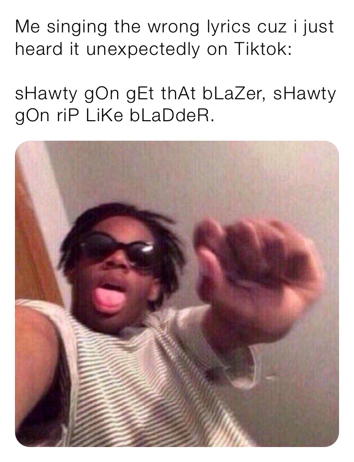 Me singing the wrong lyrics cuz i just heard it unexpectedly on Tiktok:

sHawty gOn gEt thAt bLaZer, sHawty gOn riP LiKe bLaDdeR.