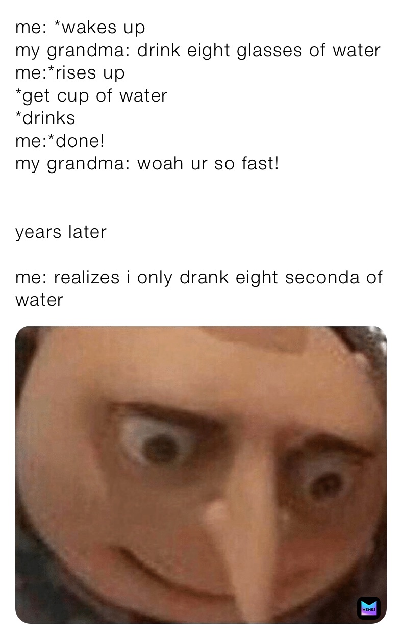 me: *wakes up
my grandma: drink eight glasses of water
me:*rises up
*get cup of water
*drinks
me:*done!
my grandma: woah ur so fast!


years later

me: realizes i only drank eight seconda of water