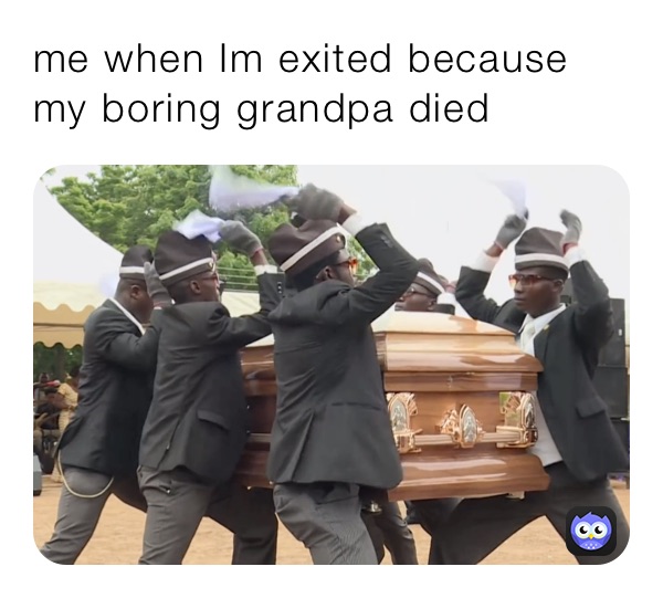 me when Im exited because my boring grandpa died 