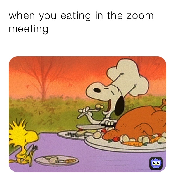 when you eating in the zoom meeting 
