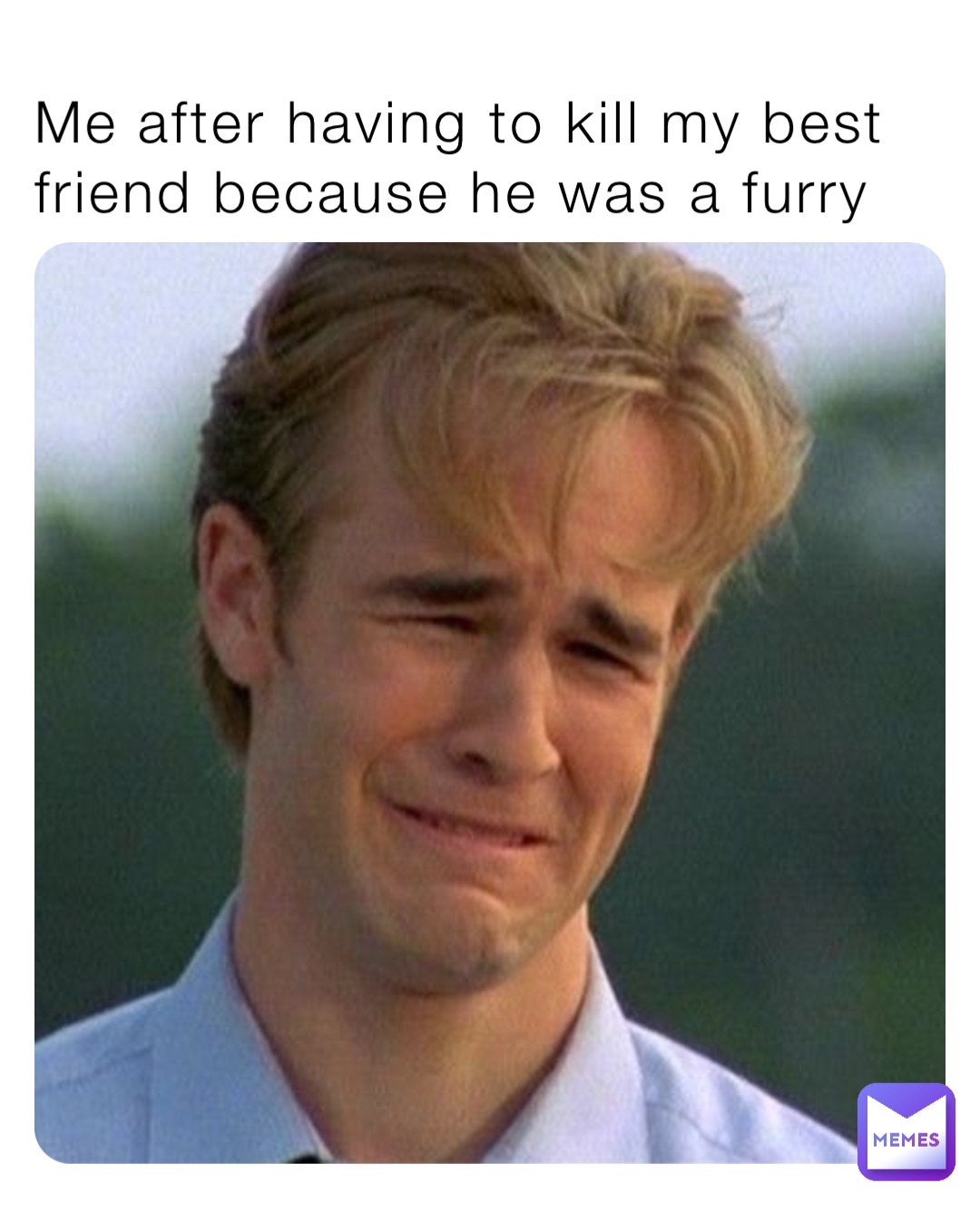 Me after having to kill my best friend because he was a furry