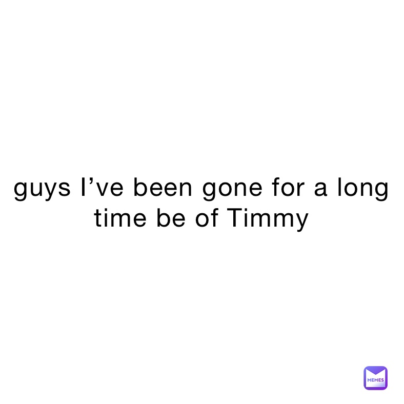 guys I’ve been gone for a long time be of timmy