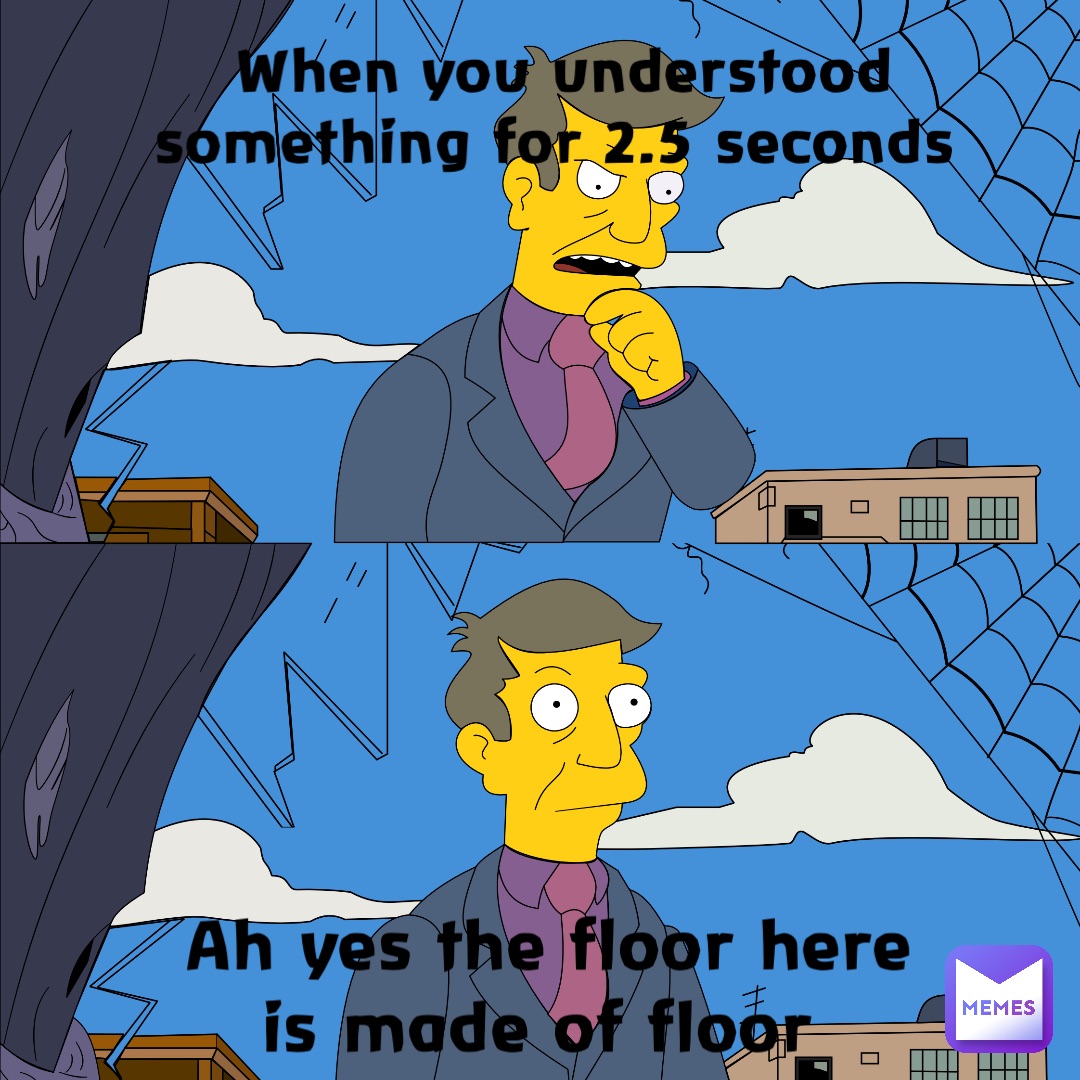 When you understood something for 2.5 seconds Ah yes The floor here is made of floor