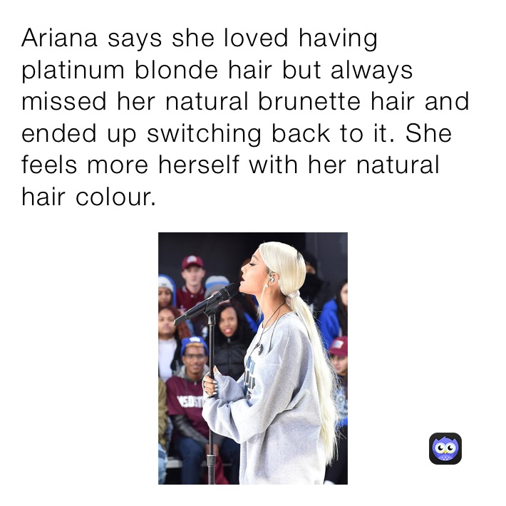 Ariana says she loved having platinum blonde hair but always missed her natural brunette hair and ended up switching back to it. She feels more herself with her natural hair colour.