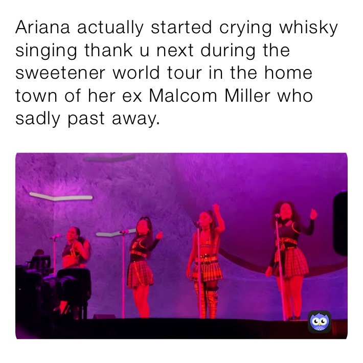 Ariana actually started crying whisky singing thank u next during the sweetener world tour in the home town of her ex Malcom Miller who sadly past away.