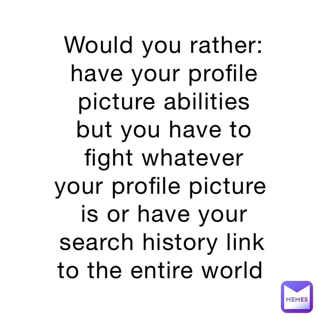 Would you rather: have your profile picture abilities but you have to fight whatever your profile picture is or have your search history link to the entire world