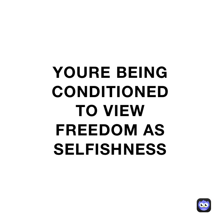YOURE BEING 
CONDITIONED 
TO VIEW
FREEDOM AS
SELFISHNESS 