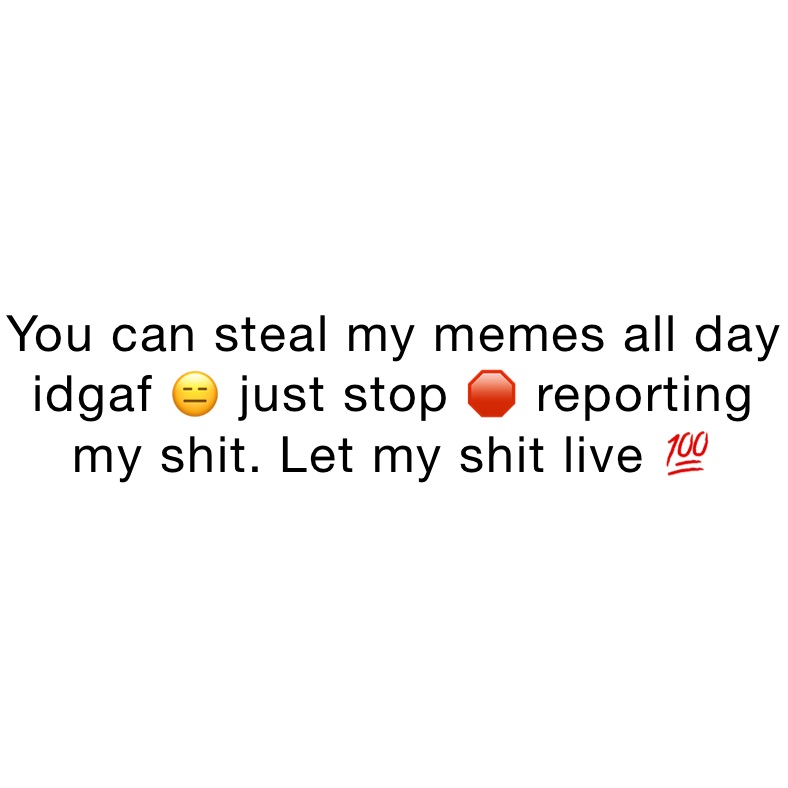 You can steal my memes all day idgaf 😑 just stop 🛑 reporting my shit ...