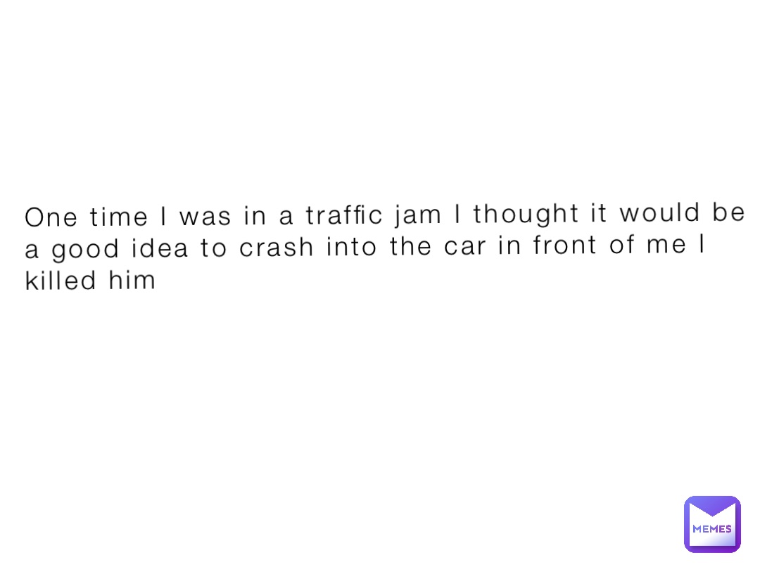 One time I was in a traffic jam I thought it would be a good idea to crash into the car in front of me I killed him
