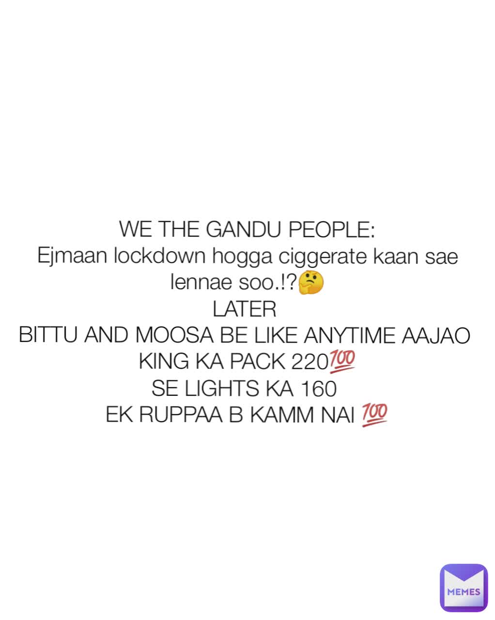 WE THE GANDU PEOPLE:
Ejmaan lockdown hogga ciggerate kaan sae lennae soo.!?🤔
LATER 
BITTU AND MOOSA BE LIKE ANYTIME AAJAO 
KING KA PACK 220💯
SE LIGHTS KA 160 
EK RUPPAA B KAMM NAI 💯