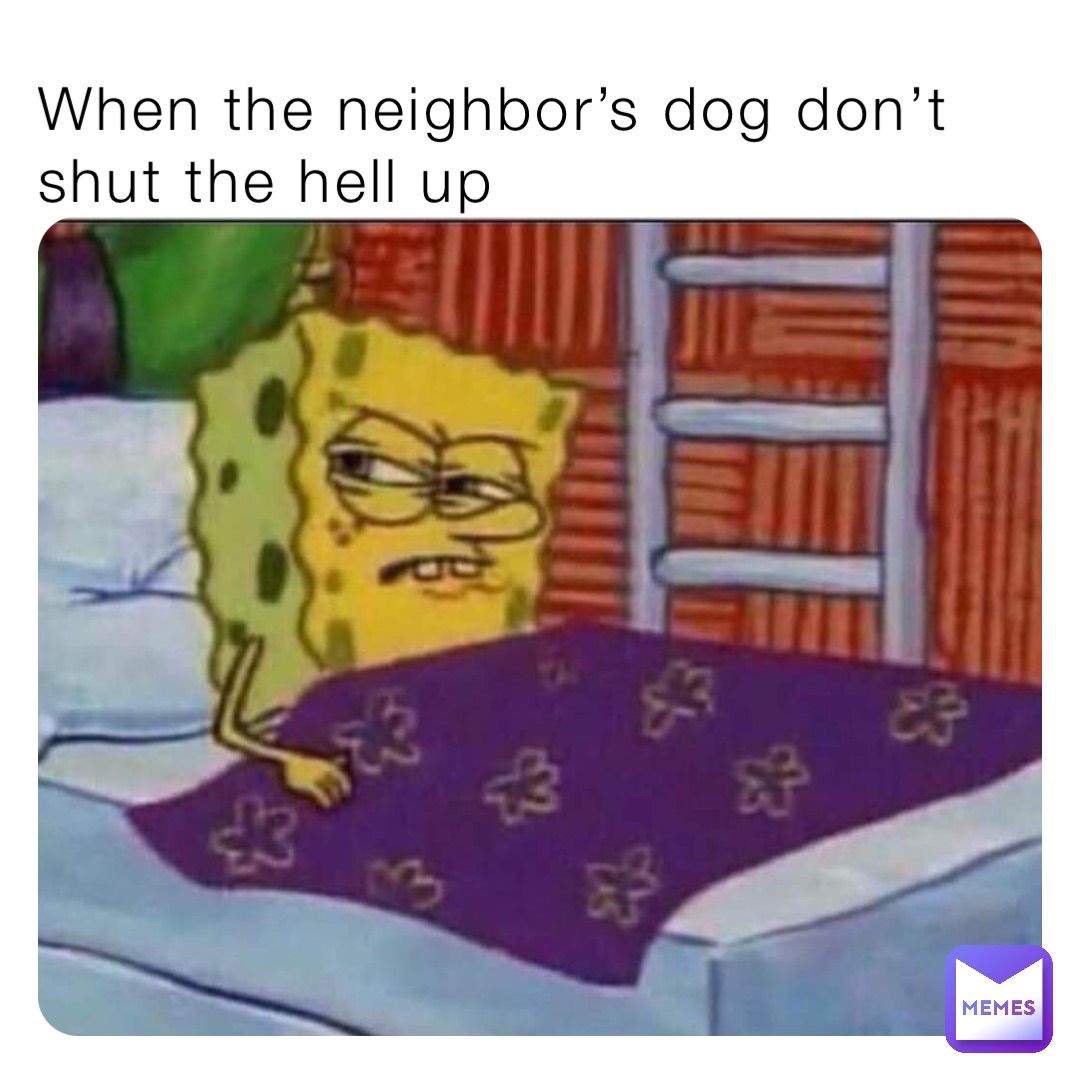 When the neighbor’s dog don’t shut the hell up