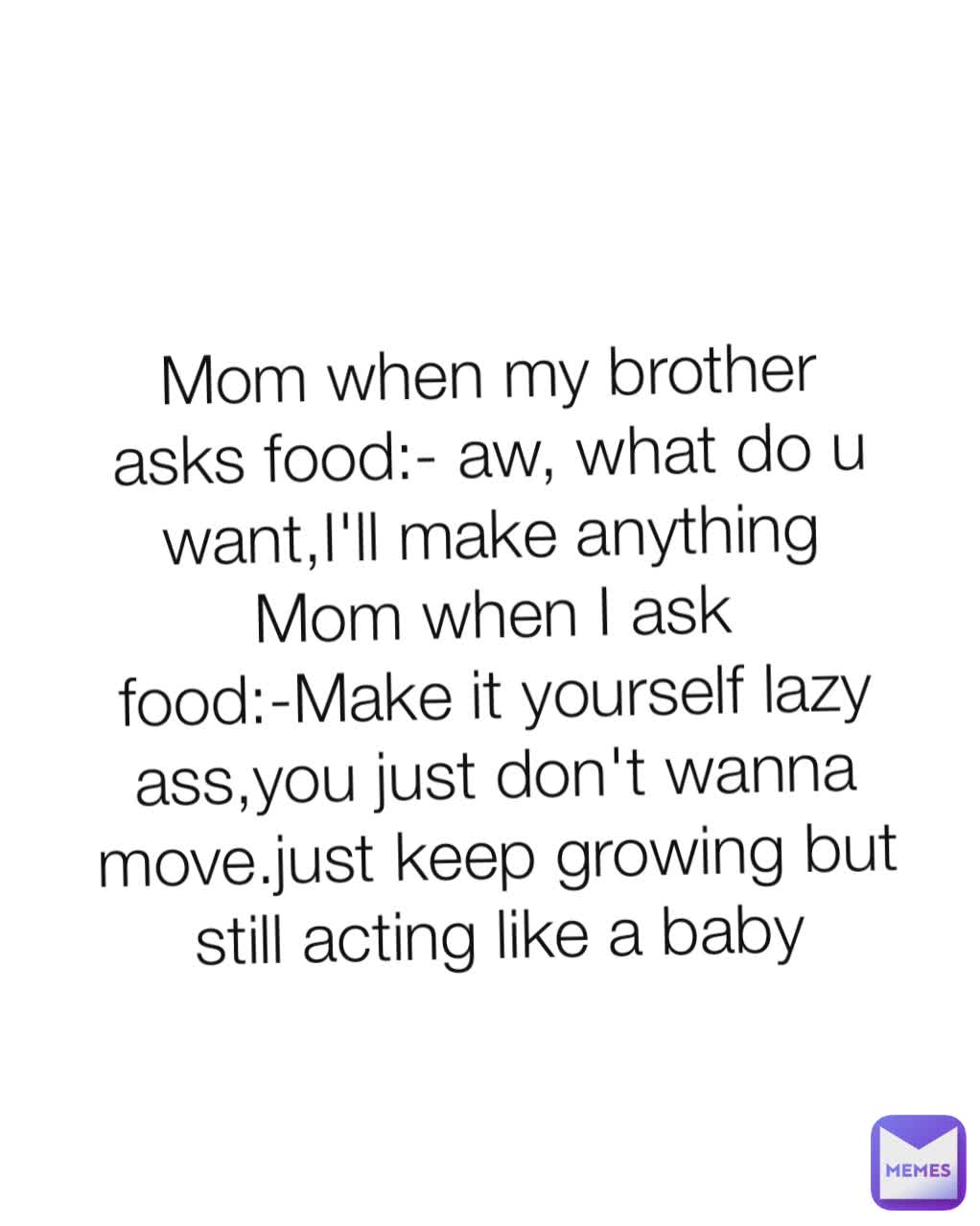 Mom when my brother asks food:- aw, what do u want,I'll make anything
Mom when I ask food:-Make it yourself lazy ass,you just don't wanna move.just keep growing but still acting like a baby