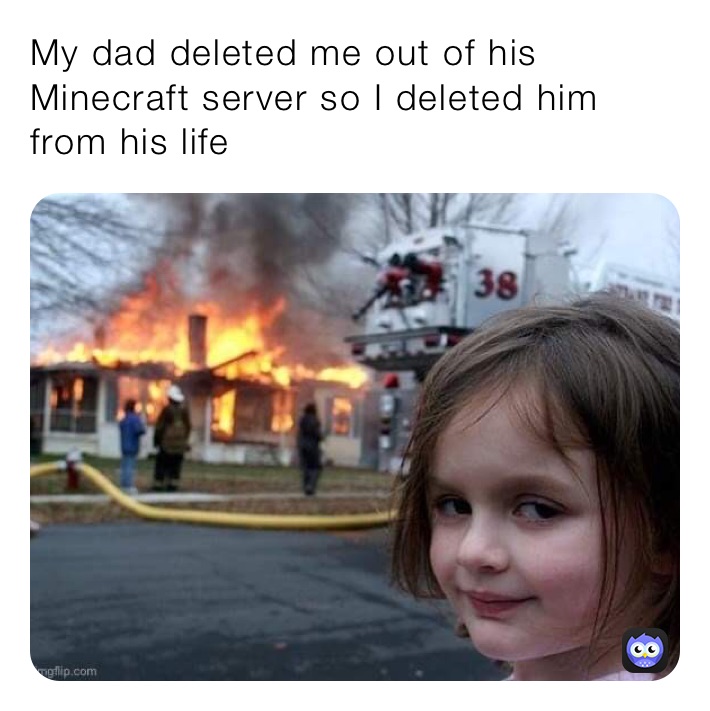 My dad deleted me out of his Minecraft server so I deleted him from his life