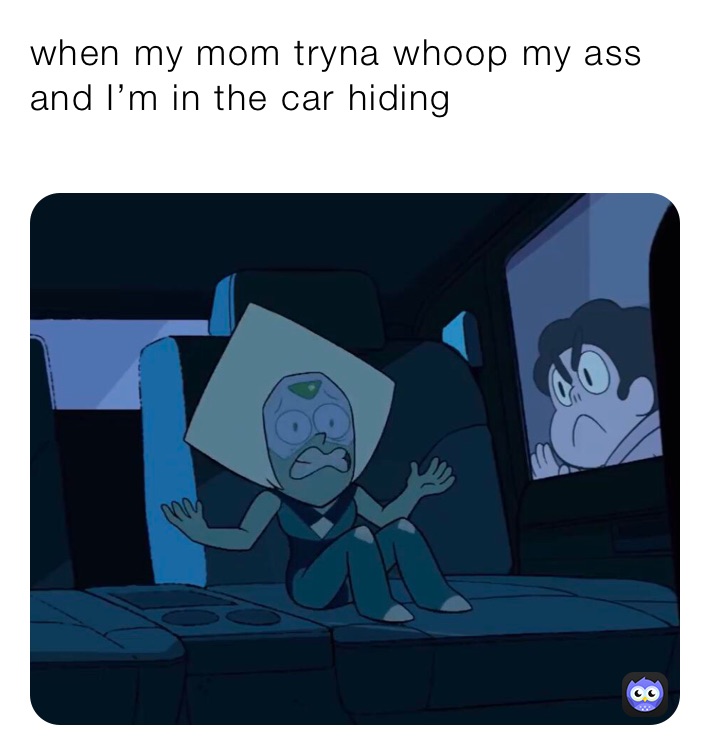 when my mom tryna whoop my ass and I’m in the car hiding
