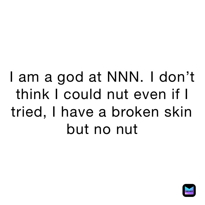 I am a god at NNN.￼￼ I don’t think I could nut even if I tried, I have a broken skin￼￼ but no nut