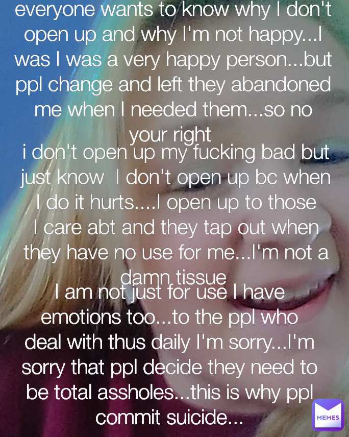 i don't open up my fucking bad but just know  I don't open up bc when I do it hurts....I open up to those I care abt and they tap out when they have no use for me...I'm not a damn tissue  I am not just for use I have emotions too...to the ppl who deal with thus daily I'm sorry...I'm sorry that ppl decide they need to be total assholes...this is why ppl commit suicide... everyone wants to know why I don't open up and why I'm not happy...I was I was a very happy person...but ppl change and left they abandoned me when I needed them...so no your right 