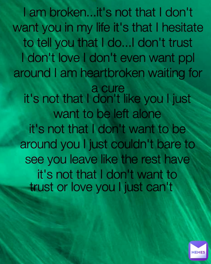 it's not that I don't like you I just want to be left alone
it's not that I don't want to be around you I just couldn't bare to see you leave like the rest have
it's not that I don't want to trust or love you I just can't  I am broken...it's not that I don't want you in my life it's that I hesitate to tell you that I do...I don't trust I don't love I don't even want ppl around I am heartbroken waiting for a cure