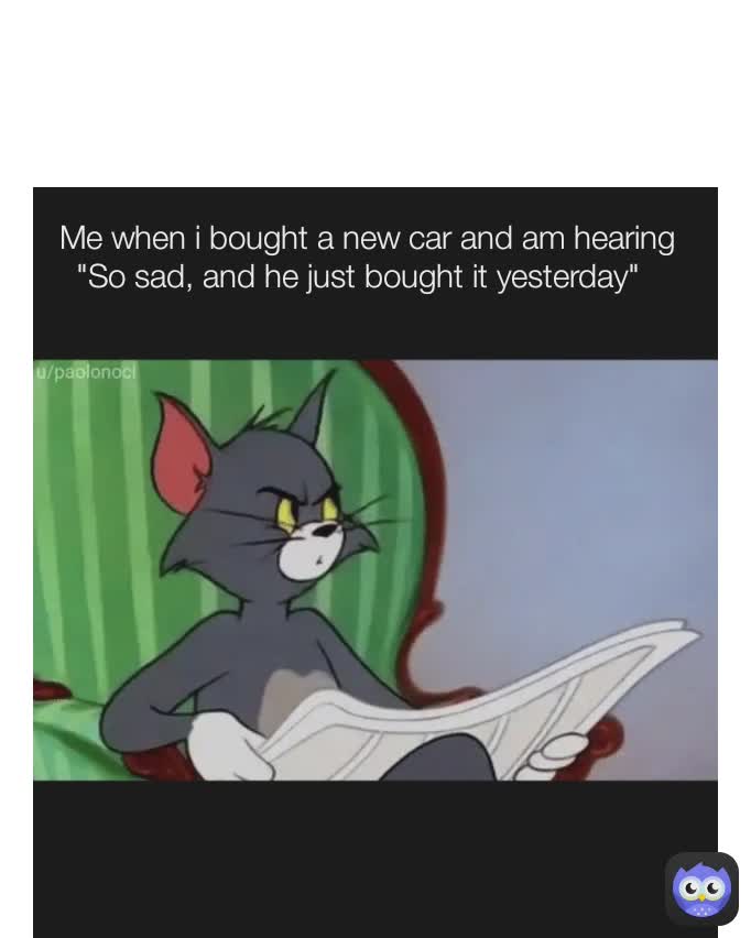  Me when i bought a new car and am hearing "So sad, and he just bought it yesterday" 