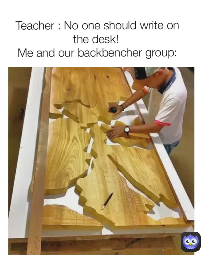 Teacher : No one should write on the desk! 
Me and our backbencher group:
