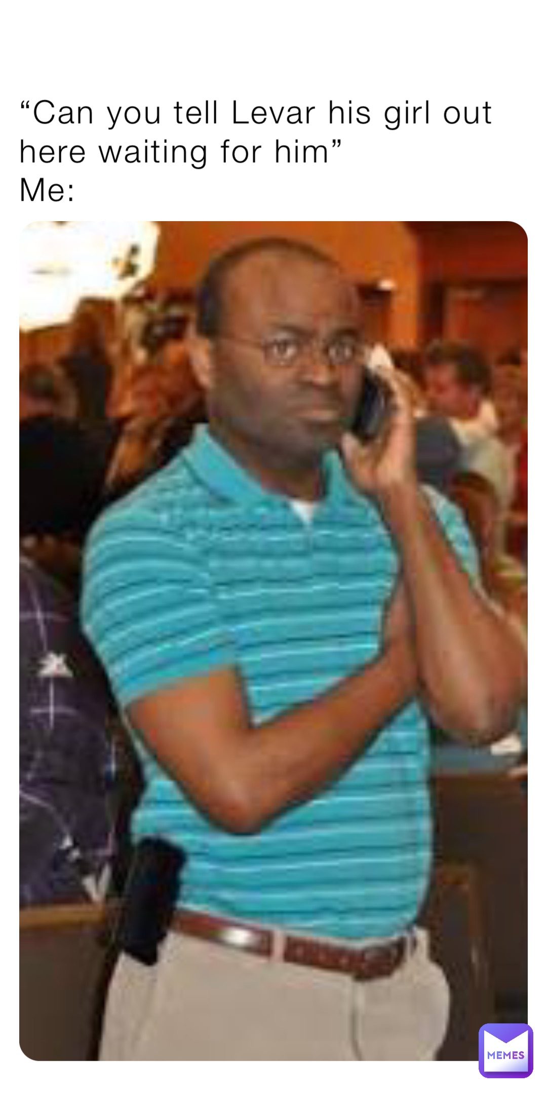 “Can you tell Levar his girl out here waiting for him”
Me: