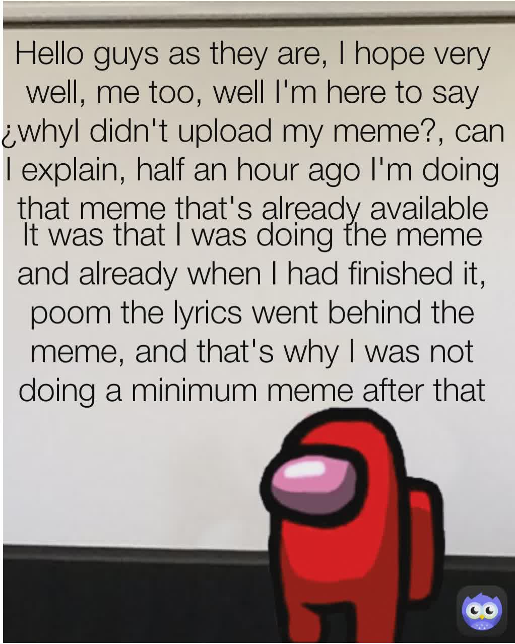 It was that I was doing the meme and already when I had finished it, poom the lyrics went behind the meme, and that's why I was not doing a minimum meme after that because that's it Hello guys as they are, I hope very well, me too, well I'm here to say ¿whyI didn't upload my meme?, can I explain, half an hour ago I'm doing that meme that's already available