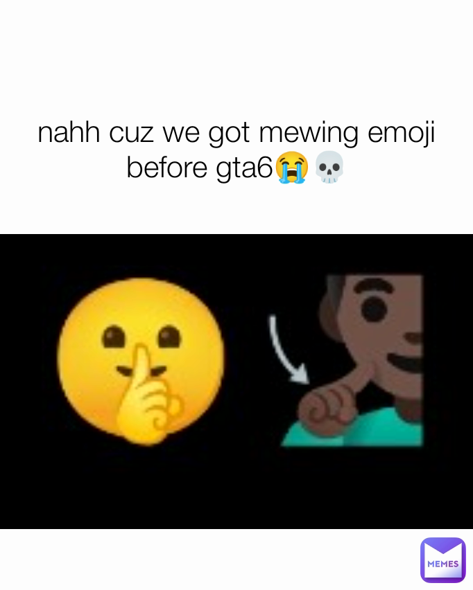 nahh cuz we got mewing emoji before gta6😭💀