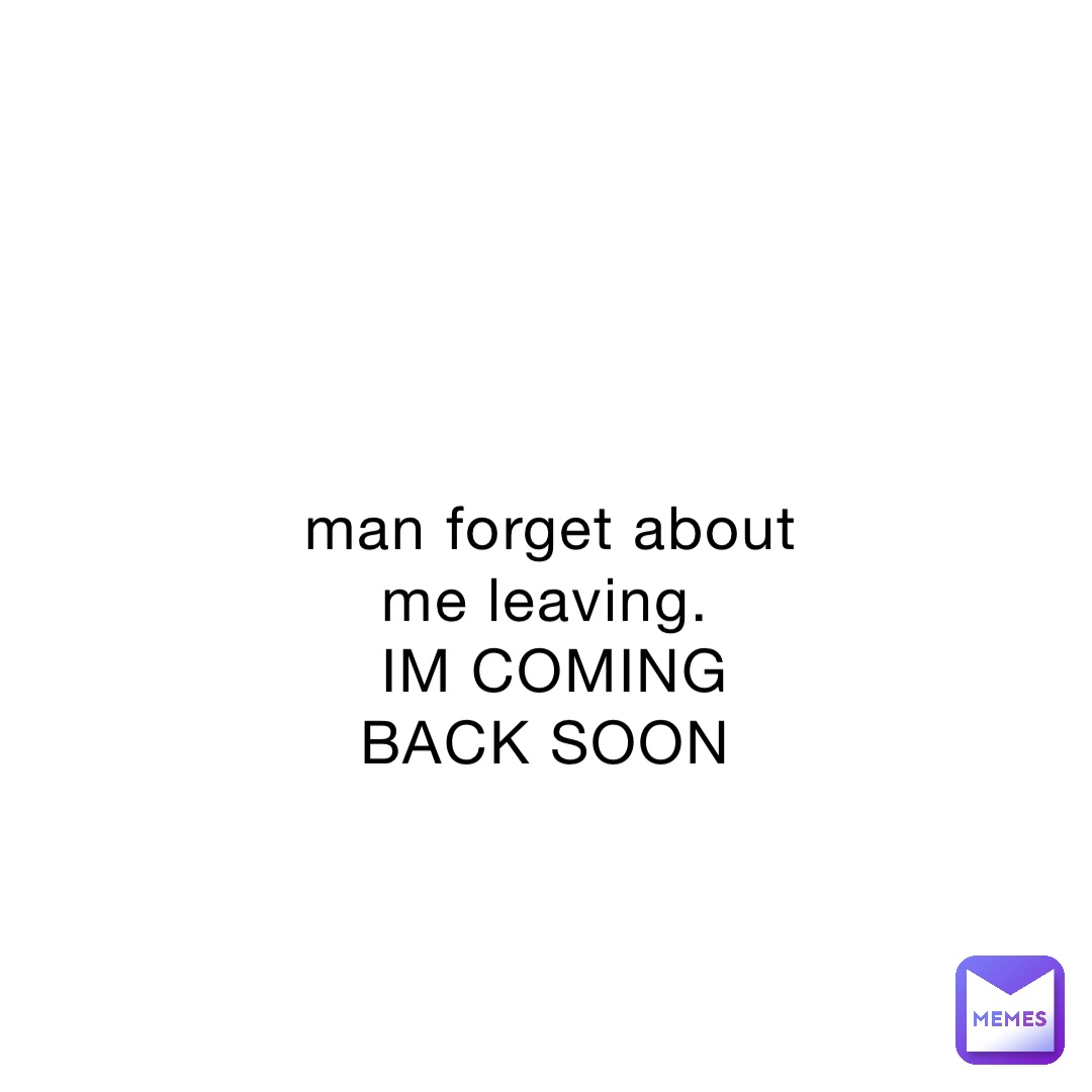 man forget about me leaving.
IM COMING BACK SOON