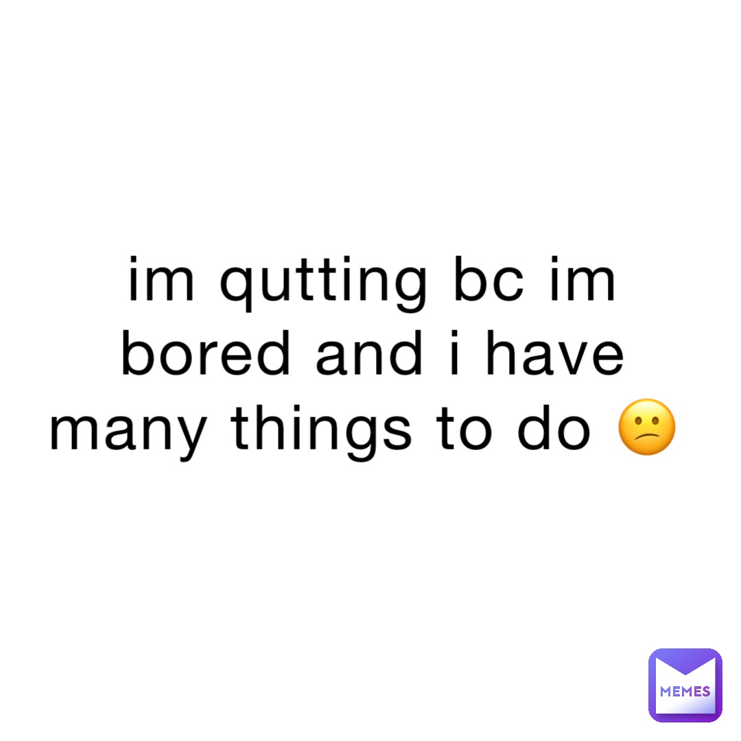 im qutting bc im bored and i have many things to do 😕