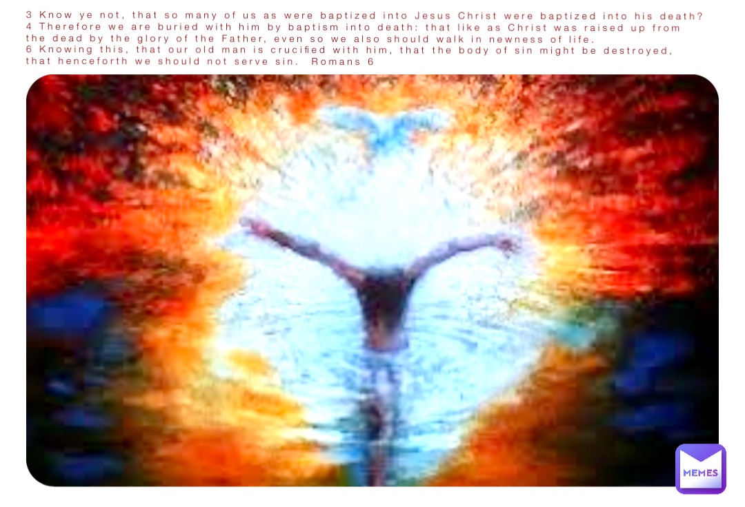 3 Know ye not, that so many of us as were baptized into Jesus Christ were baptized into his death?
4 Therefore we are buried with him by baptism into death: that like as Christ was raised up from the dead by the glory of the Father, even so we also should walk in newness of life.
6 Knowing this, that our old man is crucified with him, that the body of sin might be destroyed, that henceforth we should not serve sin.  Romans 6