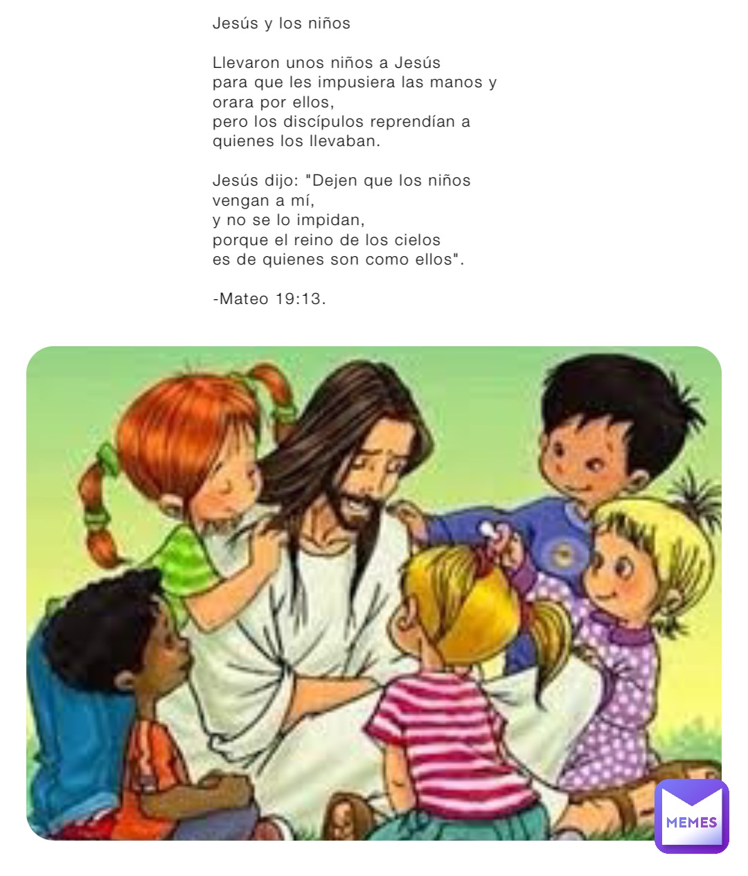 Jesús y los niños

Llevaron unos niños a Jesús 
para que les impusiera las manos y orara por ellos, 
pero los discípulos reprendían a quienes los llevaban.

Jesús dijo: "Dejen que los niños vengan a mí, 
y no se lo impidan, 
porque el reino de los cielos
es de quienes son como ellos". 

-Mateo 19:13.