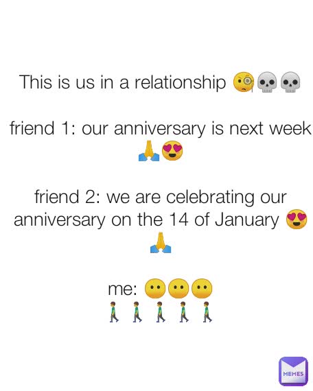 This is us in a relationship 🧐💀💀

friend 1: our anniversary is next week 🙏😍

friend 2: we are celebrating our anniversary on the 14 of January 😍🙏

me: 😶😶😶
🚶🚶🚶🚶🚶