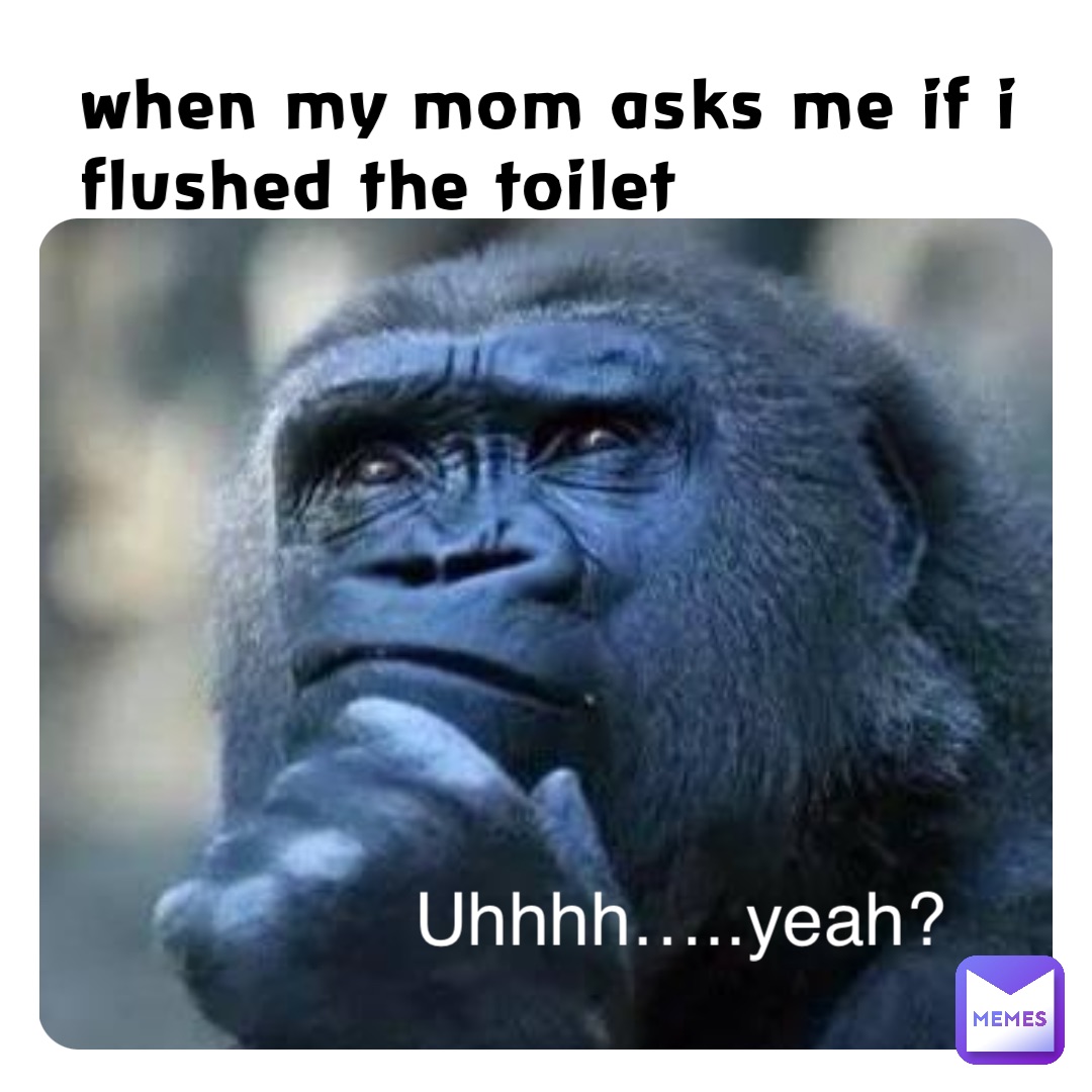 when my mom asks me if i flushed the toilet Uhhhh…..yeah?