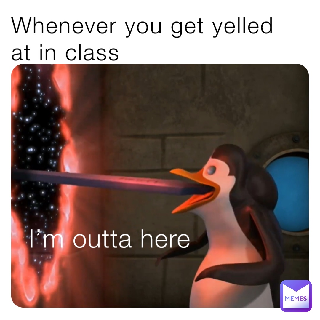 Whenever you get yelled at in class I’m outta here