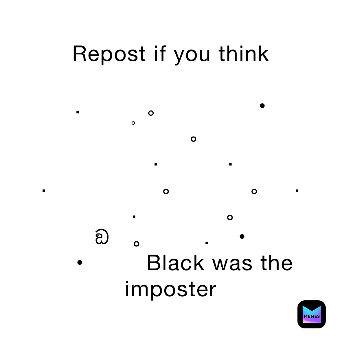 Repost if you think

.      　。　　　　•　    　ﾟ　　。
　　.　　　.　　　  　　.　　　　　。　　   。　.
  　.　　      。　        ඞ   。　    .    •
    •         Black was the imposter