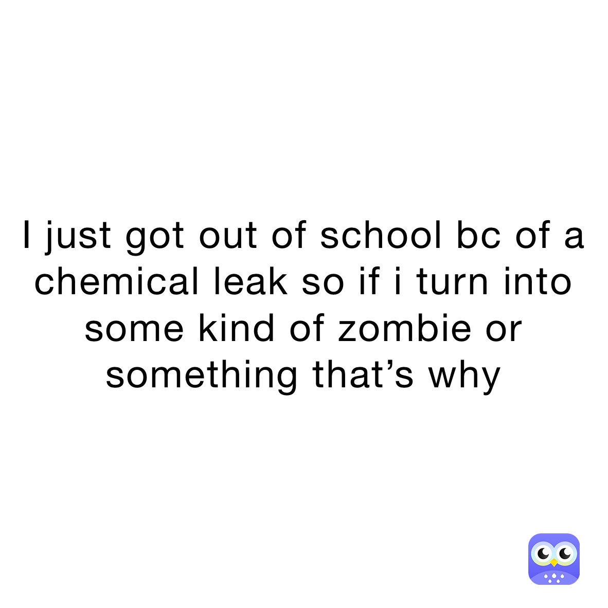 i-just-got-out-of-school-bc-of-a-chemical-leak-so-if-i-turn-into-some