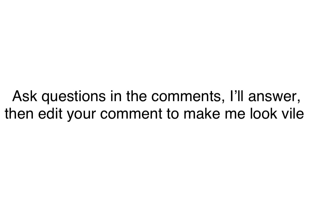 Double tap to edit Ask questions in the comments, I’ll answer, then edit your comment to make me look vile
