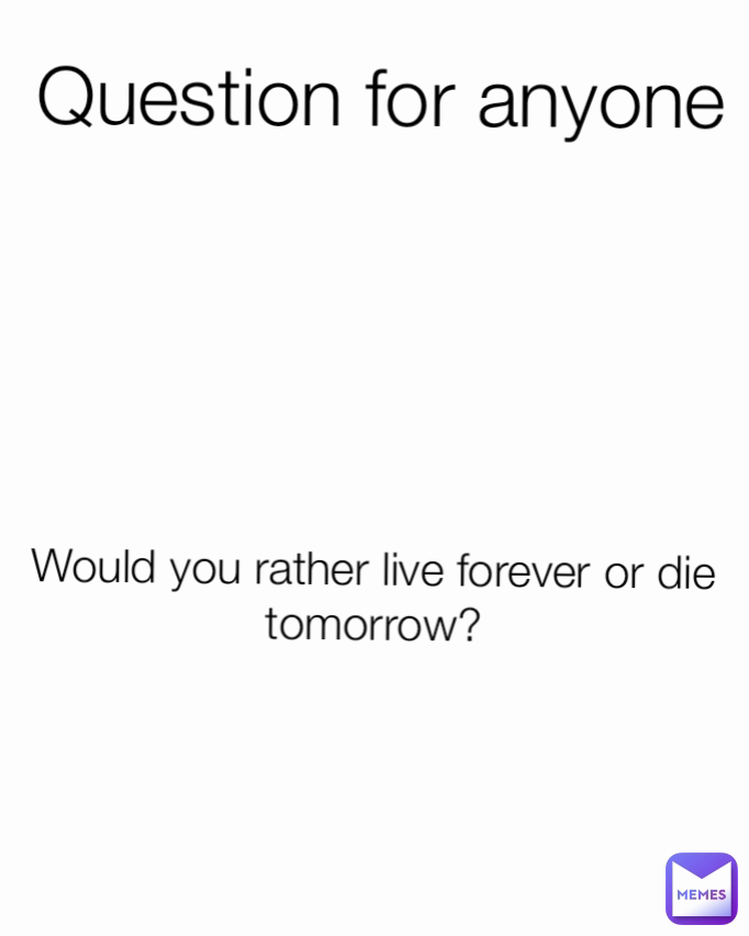 Question for anyone Would you rather live forever or die tomorrow?