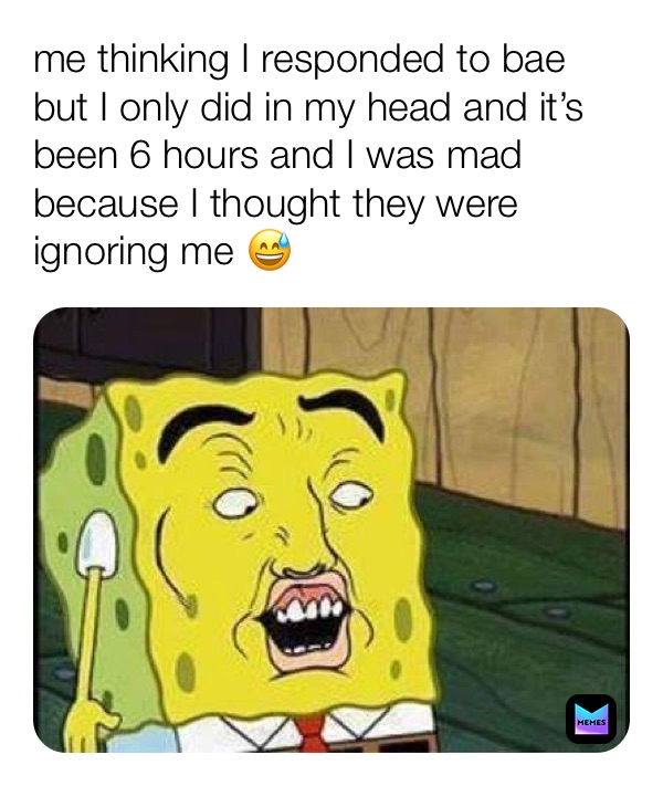 me thinking I responded to bae but I only did in my head and it’s been 6 hours and I was mad because I thought they were ignoring me 😅