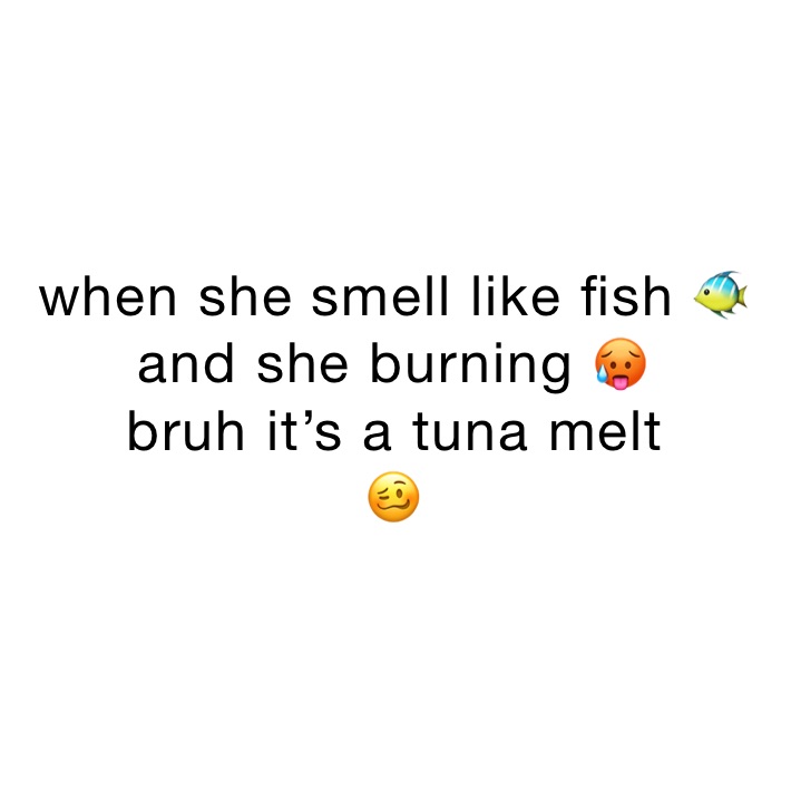 when she smell like fish 🐠 and she burning 🥵 
bruh it’s a tuna melt 
🥴