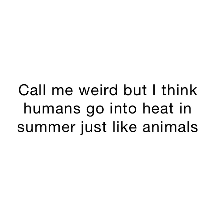 Call me weird but I think humans go into heat in summer just like animals 