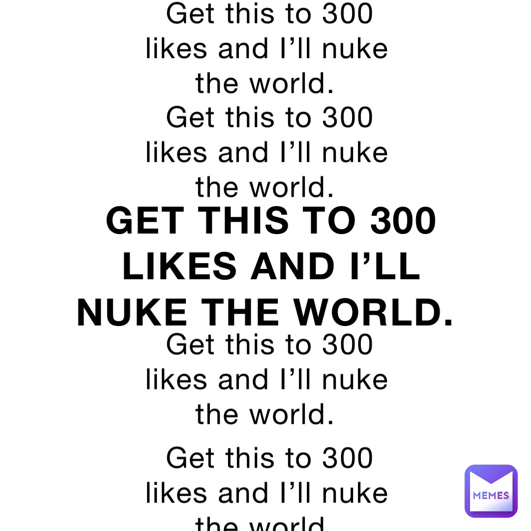 Get this to 300 likes and I’ll nuke the world. Get this to 300 likes and I’ll nuke the world. Get this to 300 likes and I’ll nuke the world. Get this to 300 likes and I’ll nuke the world. Get this to 300 likes and I’ll nuke the world.