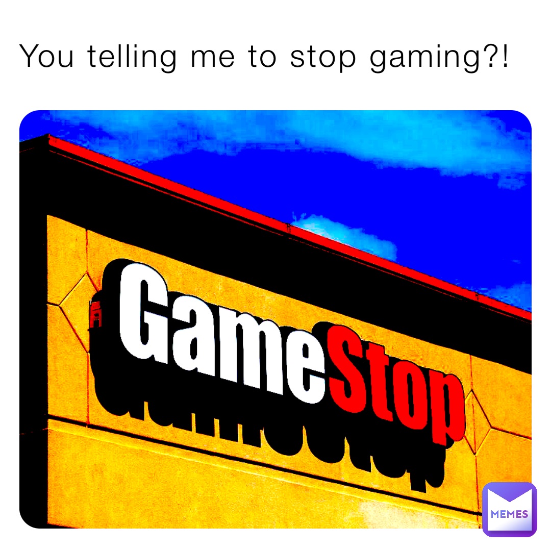 You telling me to stop gaming?!