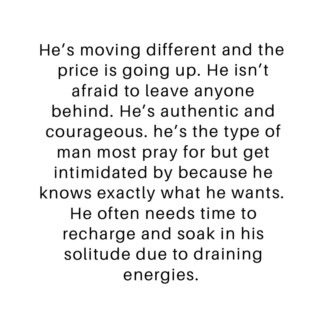 He’s moving different and the price is going up. He isn’t afraid to leave anyone behind. He’s authentic and courageous. he’s the type of man most pray for but get intimidated by because he knows exactly what he wants. He often needs time to recharge and soak in his solitude due to draining energies.